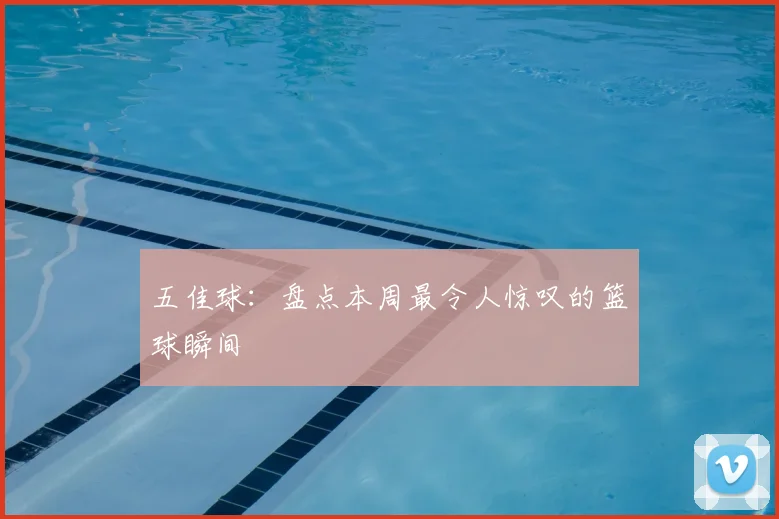 五佳球：盘点本周最令人惊叹的篮球瞬间