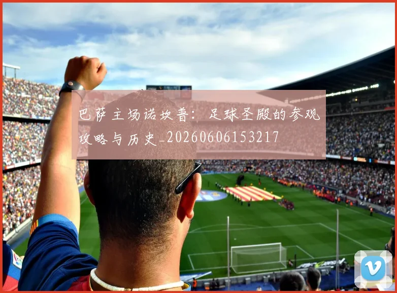 巴萨主场诺坎普：足球圣殿的参观攻略与历史_20260606153217