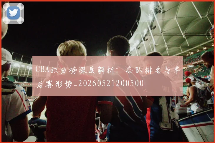 CBA积分榜深度解析：各队排名与季后赛形势_20260521200500