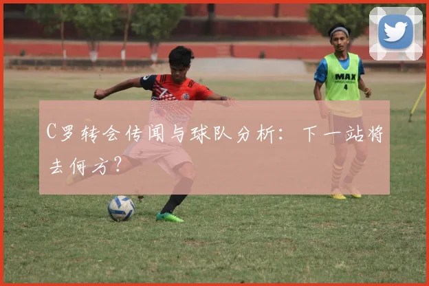 C罗转会传闻与球队分析：下一站将去何方？