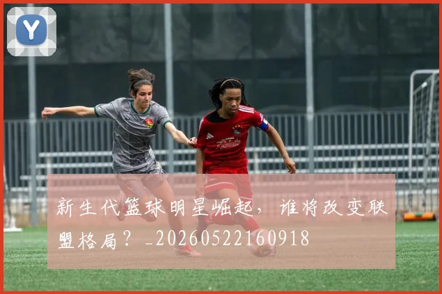 新生代篮球明星崛起，谁将改变联盟格局？_20260522160918