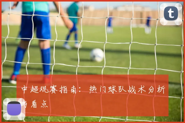 中超观赛指南：热门球队战术分析与看点