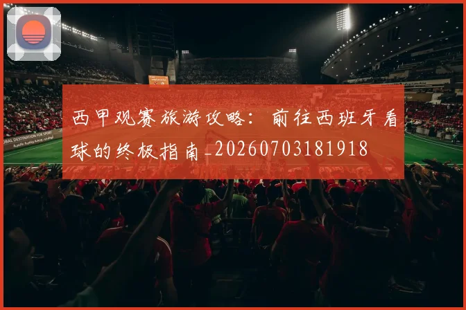 西甲观赛旅游攻略：前往西班牙看球的终极指南_20260703181918