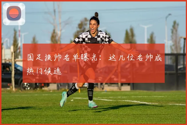 国足换帅名单曝光：这几位名帅成热门候选