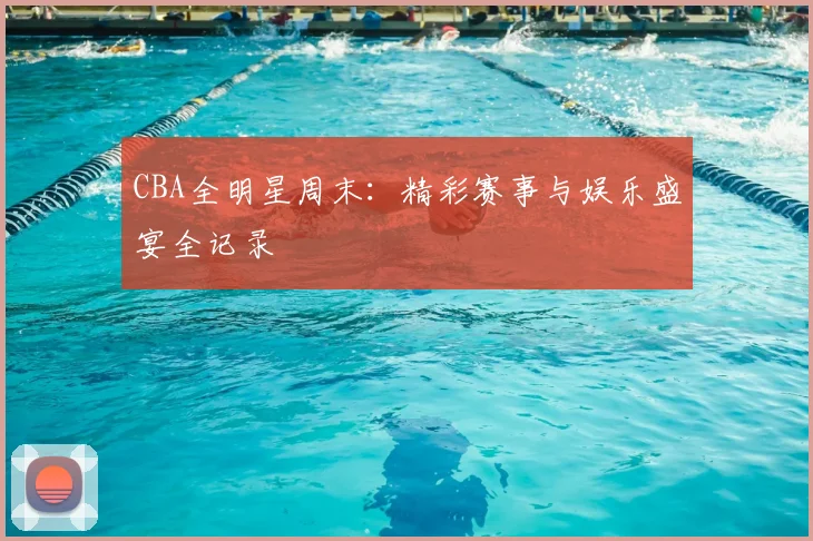 CBA全明星周末:精彩赛事与娱乐盛宴全记录