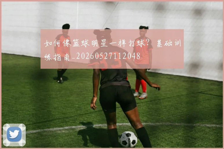 如何像篮球明星一样打球？基础训练指南_20260527112048