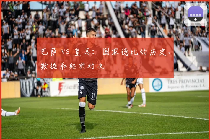 巴萨 vs 皇马：国家德比的历史、数据和经典对决