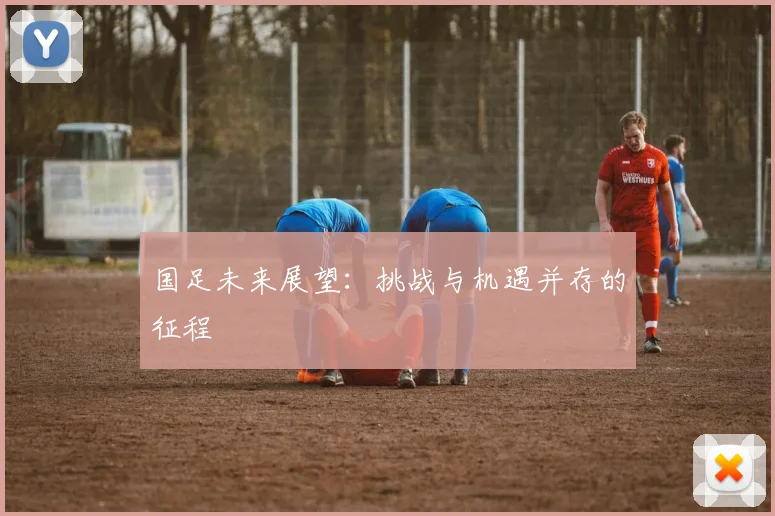 国足未来展望:挑战与机遇并存的征程