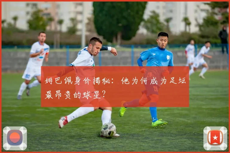 姆巴佩身价揭秘：他为何成为足坛最昂贵的球星？