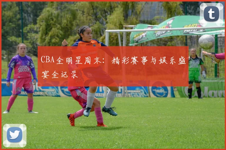 CBA全明星周末:精彩赛事与娱乐盛宴全记录