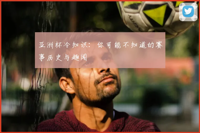 亚洲杯冷知识：你可能不知道的赛事历史与趣闻