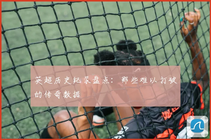 英超历史纪录盘点：那些难以打破的传奇数据
