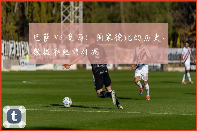 巴萨 vs 皇马：国家德比的历史、数据和经典对决
