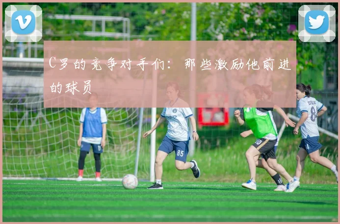 C罗的竞争对手们：那些激励他前进的球员