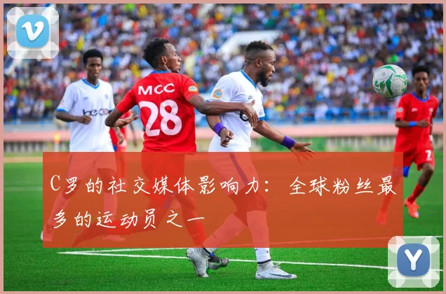 C罗的社交媒体影响力：全球粉丝最多的运动员之一