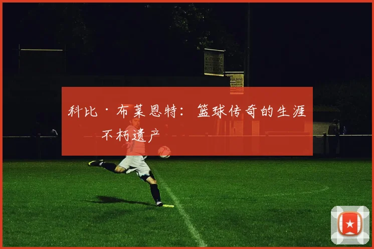科比·布莱恩特：篮球传奇的生涯与不朽遗产