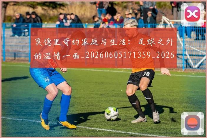 莫德里奇的家庭与生活：足球之外的温情一面_20260605171359_20260703181752