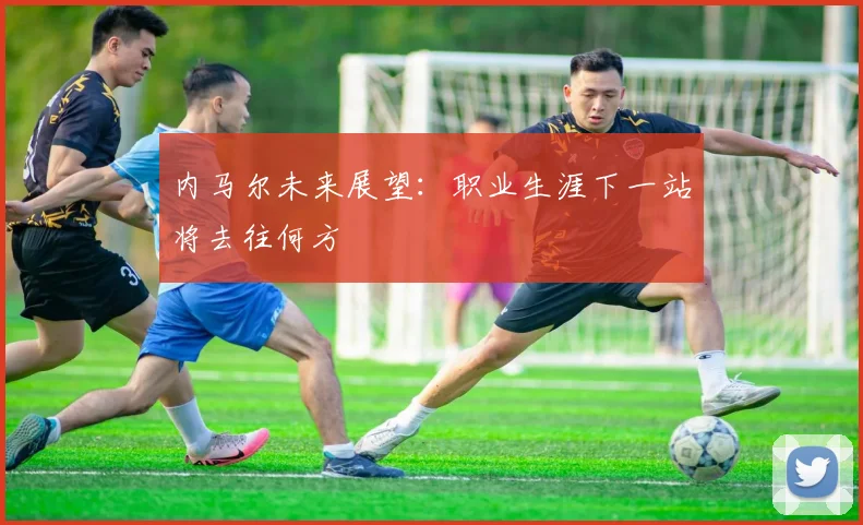 内马尔未来展望：职业生涯下一站将去往何方
