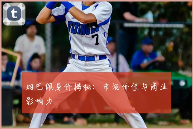 姆巴佩身价揭秘：市场价值与商业影响力