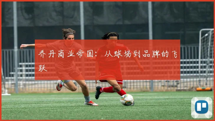 乔丹商业帝国：从球场到品牌的飞跃