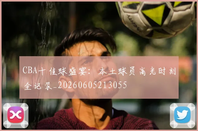 CBA十佳球盛宴:本土球员高光时刻全记录_20260605213055