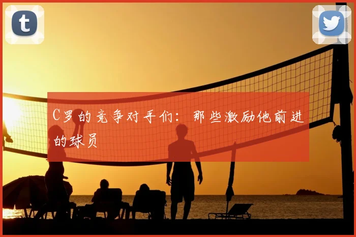 C罗的竞争对手们：那些激励他前进的球员